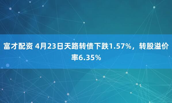富才配资 4月23日天路转债下跌1.57%，转股溢价率6.35%