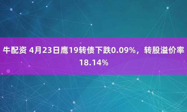 牛配资 4月23日鹰19转债下跌0.09%，转股溢价率18.14%
