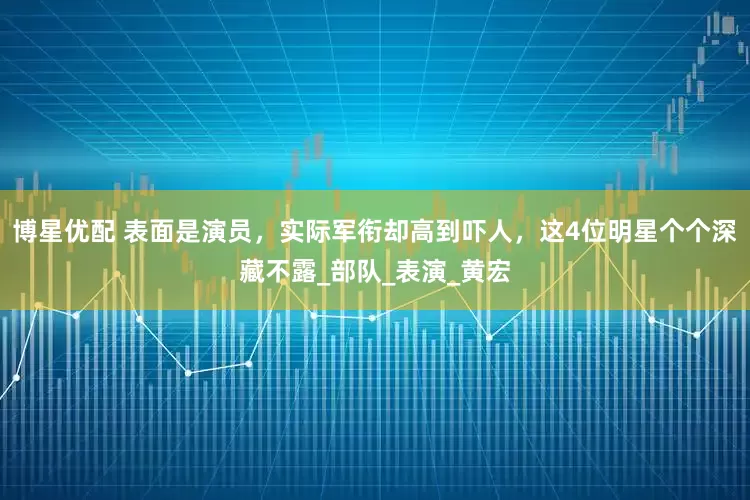 博星优配 表面是演员，实际军衔却高到吓人，这4位明星个个深藏不露_部队_表演_黄宏