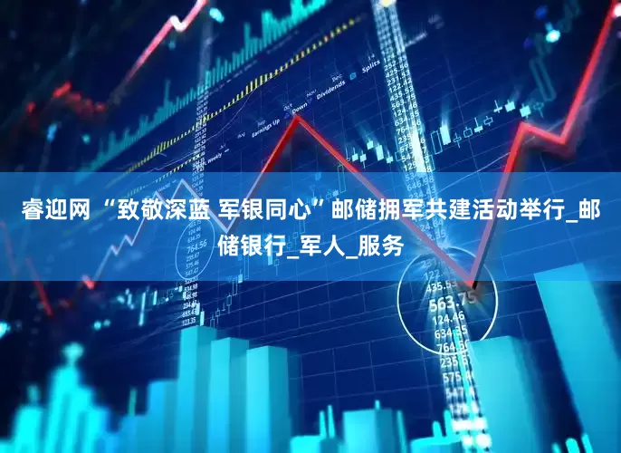 睿迎网 “致敬深蓝 军银同心”邮储拥军共建活动举行_邮储银行_军人_服务