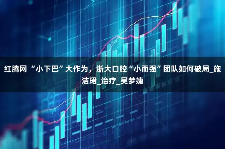 红腾网 “小下巴”大作为，浙大口腔“小而强”团队如何破局_施洁珺_治疗_吴梦婕