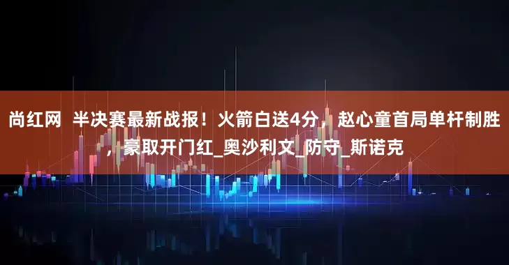 尚红网  半决赛最新战报！火箭白送4分，赵心童首局单杆制胜，豪取开门红_奥沙利文_防守_斯诺克