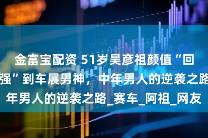 金富宝配资 51岁吴彦祖颜值“回春”，从“苏大强”到车展男神，中年男人的逆袭之路_赛车_阿祖_网友