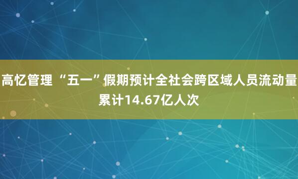 高忆管理 “五一”假期预计全社会跨区域人员流动量累计14.67亿人次