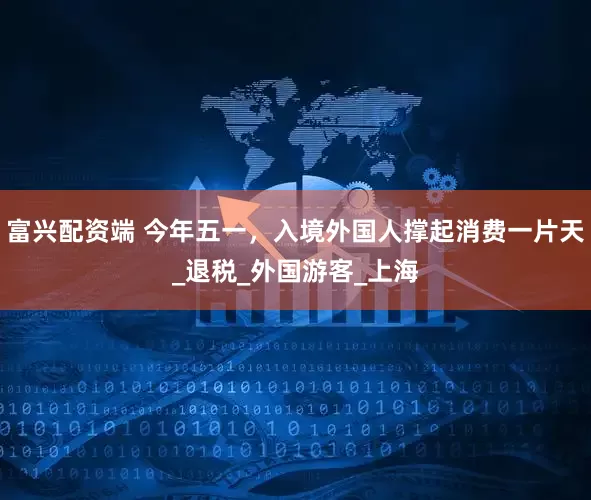 富兴配资端 今年五一，入境外国人撑起消费一片天_退税_外国游客_上海