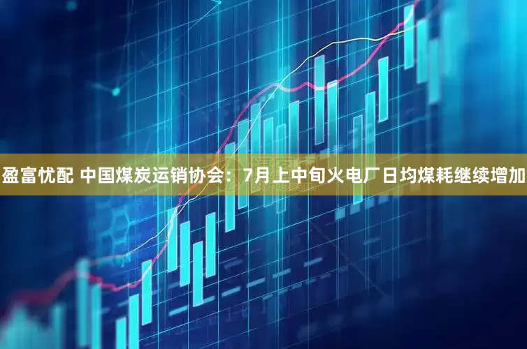 盈富忧配 中国煤炭运销协会：7月上中旬火电厂日均煤耗继续增加