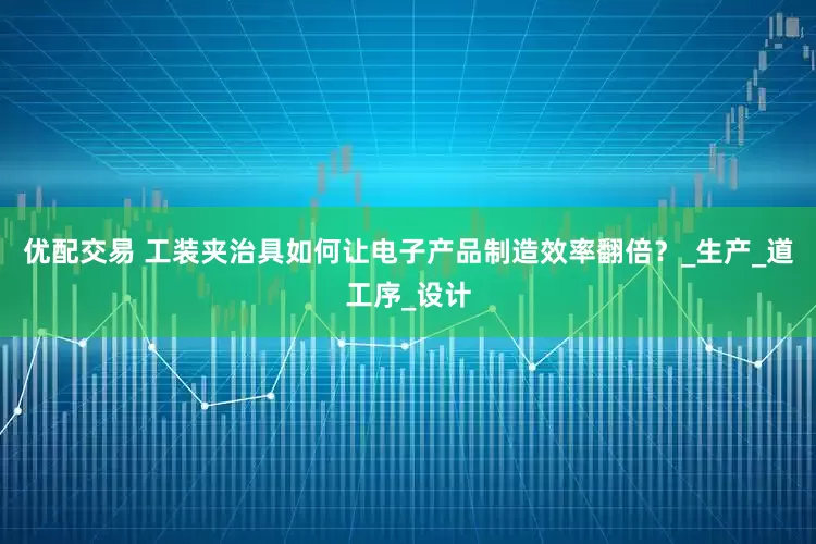 优配交易 工装夹治具如何让电子产品制造效率翻倍？_生产_道工序_设计