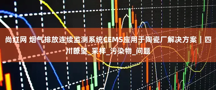 尚红网 烟气排放连续监测系统CEMS应用于陶瓷厂解决方案｜四川瞭望_采样_污染物_问题