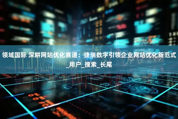 领域国际 深耕网站优化赛道：捷瑞数字引领企业网站优化新范式_用户_搜索_长尾