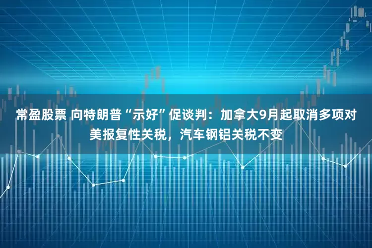 常盈股票 向特朗普“示好”促谈判：加拿大9月起取消多项对美报复性关税，汽车钢铝关税不变