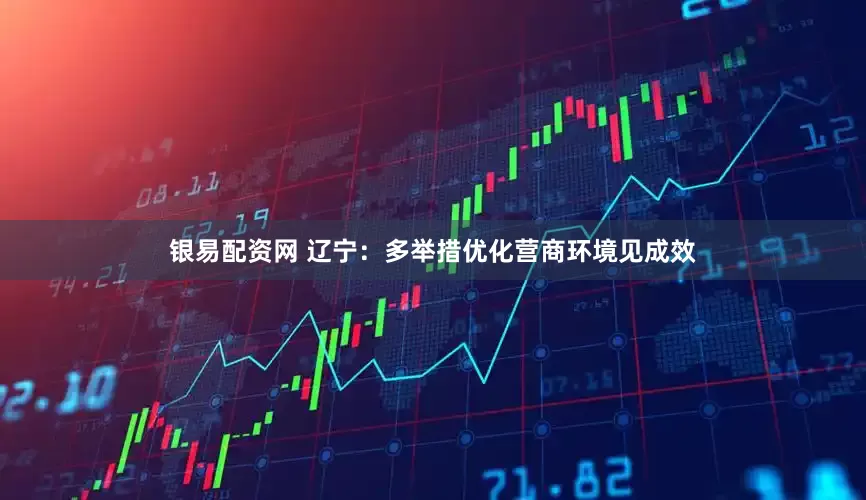 银易配资网 辽宁：多举措优化营商环境见成效