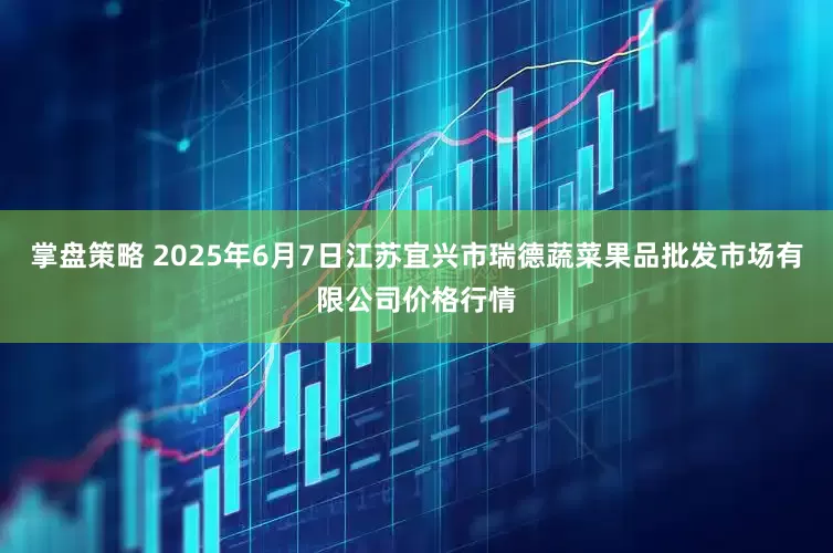 掌盘策略 2025年6月7日江苏宜兴市瑞德蔬菜果品批发市场有限公司价格行情