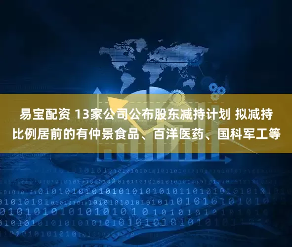 易宝配资 13家公司公布股东减持计划 拟减持比例居前的有仲景食品、百洋医药、国科军工等