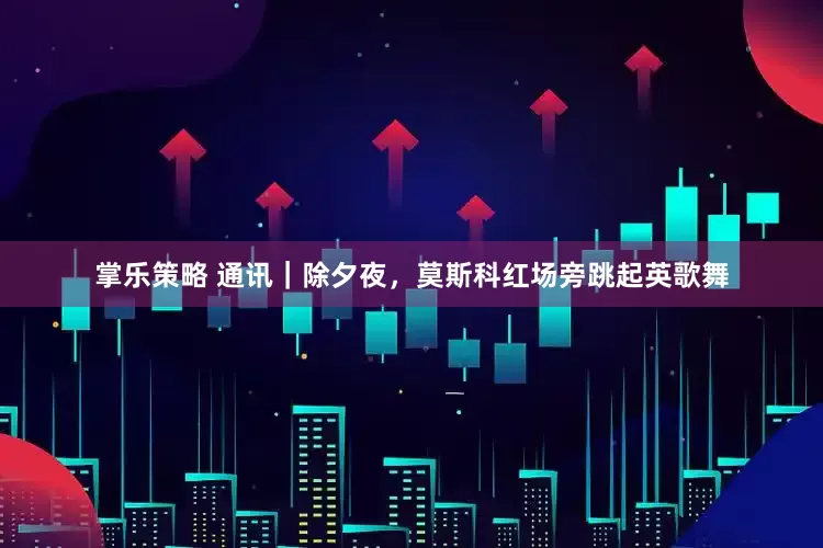 掌乐策略 通讯｜除夕夜，莫斯科红场旁跳起英歌舞