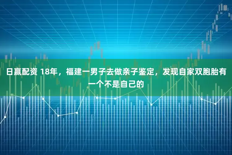日赢配资 18年，福建一男子去做亲子鉴定，发现自家双胞胎有一个不是自己的