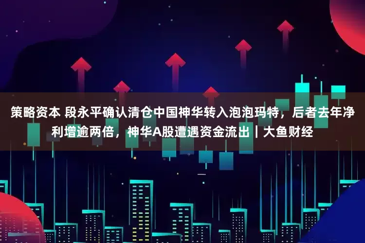 策略资本 段永平确认清仓中国神华转入泡泡玛特，后者去年净利增逾两倍，神华A股遭遇资金流出｜大鱼财经